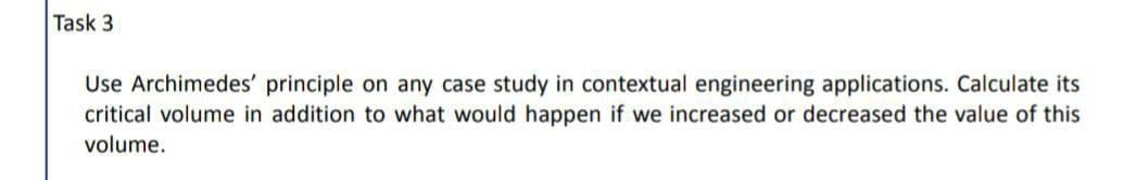 Task 3
Use Archimedes' principle on any case study in contextual engineering applications. Calculate its
critical volume in addition to what would happen if we increased or decreased the value of this
volume.
