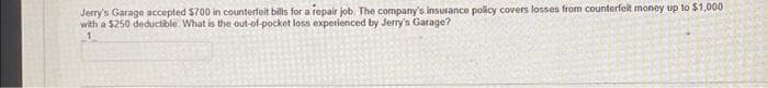 Jerry's Garage accepted $700 in counterfeit bills for a repair job. The company's insurance policy covers losses from counterfeit money up to $1,000
with a $250 deductible. What is the out-of-pocket loss experienced by Jerry's Garage?
1