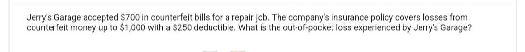 Jerry's Garage accepted $700 in counterfeit bills for a repair job. The company's insurance policy covers losses from
counterfeit money up to $1,000 with a $250 deductible. What is the out-of-pocket loss experienced by Jerry's Garage?