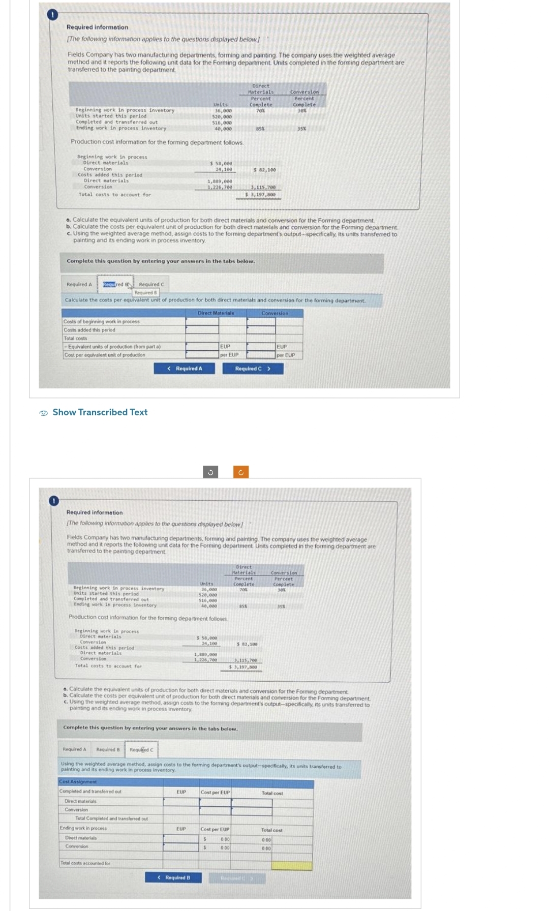 Required information
[The following information applies to the questions displayed below]
Fields Company has two manufacturing departments, forming and painting. The company uses the weighted average
method and it reports the following unit data for the Forming department. Units completed in the forming department are
transferred to the painting department.
Beginning work in process inventory
Units started this period
Completed and transferred out
Ending work in process inventory
Production cost information for the forming department follows.
Beginning work in process
Direct materials
Conversion
Costs added this period
Direct materials
Conversion
Total costs to account for
Required A Required B
Costs of beginning work in process
Costs added this period
Total costs
-Equivalent units of production (from part a)
Cost per equivalent unit of production
Required C
Show Transcribed Text
Complete this question by entering your answers in the tabs below.
a. Calculate the equivalent units of production for both direct materials and conversion for the Forming department.
b. Calculate the costs per equivalent unit of production for both direct materials and conversion for the Forming department
c. Using the weighted average method, assign costs to the forming department's output-specifically, its units transferred to
painting and its ending work in process inventory.
Beginning work in process
Direct materials
Conversion
Costs added this period
Direct materials
Conversion
Total costs to account for
Required E
Calculate the costs per equivalent unit of production for both direct materials and conversion for the forming department.
Direct Materials
Units
36,000
520,000
< Required A
Required information
[The following information applies to the questions displayed below]
Cost Assignment
Completed and transferred out
Direct materials
Conversion
516,000
40,000
Beginning work in process inventory
Units started this period
Completed and transferred out
Ending work in process inventory
Production cost information for the forming department follows
$ 58,000
24,100
Total Completed and transferred out i
Ending work in process
Direct materials
Conversion
1,889,000
1.226,700
Total costs accounted for
EUP
EUP
< Required B
Fields Company has two manufacturing departments, forming and painting. The company uses the weighted average
method and it reports the following unit data for the Forming department Units completed in the forming department are
transferred to the painting department
Units
36,000
520,000
516,000
40,000
EUP
per EUP
$ 58,000
24,100
1,889,000
1,226,700
Complete this question by entering your answers in the tabs below.
Direct
Materials
Percent
Complete
70%
c
85%
$ 82,100
3,115,700
$3,197,800
Cost per EUP
Required C >
Cost per EUP
$
0.00
S
000
Direct
Materials
Percent
Complete
70%
85%
3,115,700
$ 3,197,500
a. Calculate the equivalent units of production for both direct materials and conversion for the Forming department.
b. Calculate the costs per equivalent unit of production for both direct materials and conversion for the Forming department.
c. Using the weighted average method, assign costs to the forming department's output-specifically, its units transferred to
painting and its ending work in process inventory
$ 82,100
Required A
Required B Requied C
Using the weighted average method, assign costs to the forming department's output-specifically, its units transferred to
painting and its ending work in process inventory.
Required
Conversion
Conversion
Percent
Complete
30%
EUP
per EUP
Conversion
Percent
Complete
30%
35%
35%
Total cost
Total cost
0.00
000