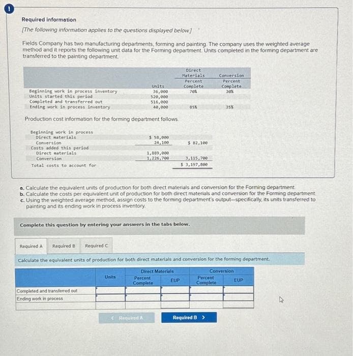 Required information
[The following information applies to the questions displayed below.]
Fields Company has two manufacturing departments, forming and painting. The company uses the weighted average
method and it reports the following unit data for the Forming department. Units completed in the forming department are
transferred to the painting department.
Beginning work in process inventory
Units started this period
Completed and transferred out
Ending work in process inventory
Production cost information for the forming department follows.
Beginning work in process
Direct materials
Conversion
Costs added this period
Direct materials
Conversion
Total costs to account for
Units
36,000
520,000
Completed and transferred out
Ending work in process
516,000
40,000
Units
$ 58,000
24,100
1,889,000
1.226,700
< Required A
Direct Materials
Direct
Materials
Complete this question by entering your answers in the tabs below.
Percent
Complete
Percent
Complete
70%
a. Calculate the equivalent units of production for both direct materials and conversion for the Forming department
b. Calculate the costs per equivalent unit of production for both direct materials and conversion for the Forming department
c. Using the weighted average method, assign costs to the forming department's output-specifically, its units transferred to
painting and its ending work in process inventory.
85%
EUP
$82,100
Required A Required B Required C
Calculate the equivalent units of production for both direct materials and conversion for the forming department.
Conversion
3,115,700
$ 3,197,800
Conversion
Percent
Complete
30%
Percent
Complete
35%
Required B >
EUP