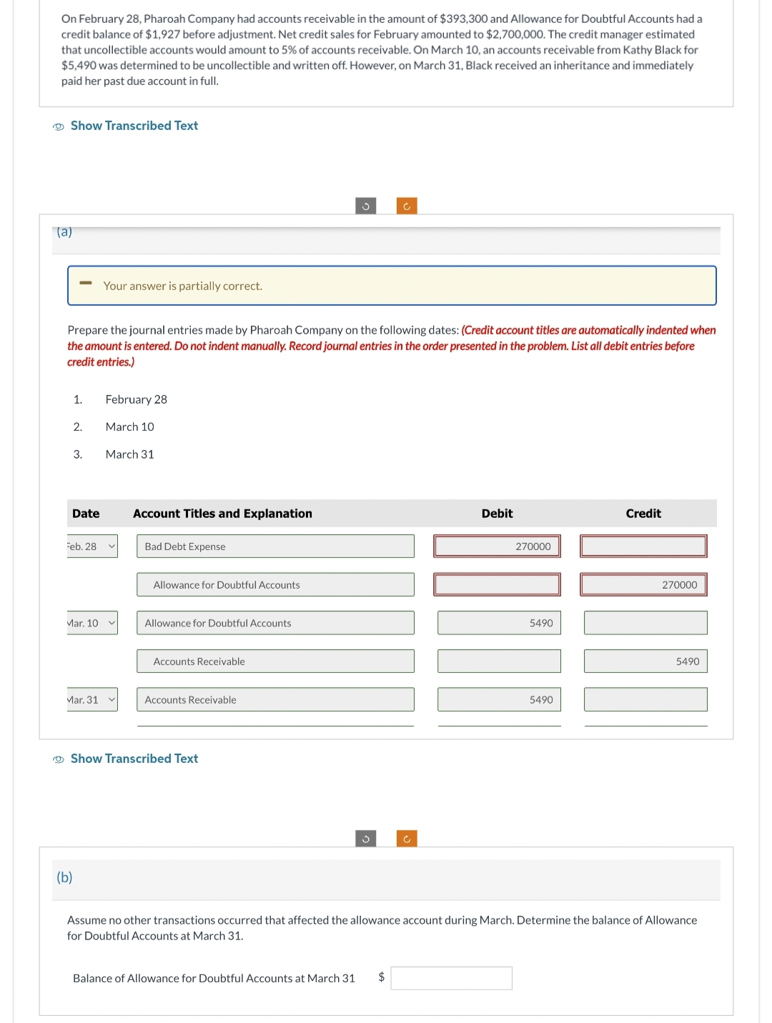 On February 28, Pharoah Company had accounts receivable in the amount of $393,300 and Allowance for Doubtful Accounts had a
credit balance of $1,927 before adjustment. Net credit sales for February amounted to $2,700,000. The credit manager estimated
that uncollectible accounts would amount to 5% of accounts receivable. On March 10, an accounts receivable from Kathy Black for
$5,490 was determined to be uncollectible and written off. However, on March 31, Black received an inheritance and immediately
paid her past due account in full.
Show Transcribed Text
(a)
Prepare journal entries made by Pharoah Company the ving dates
punt titles are automatically indented when
the amount is entered. Do not indent manually. Record journal entries in the order presented in the problem. List all debit entries before
credit entries.)
1.
2.
3.
Date
Feb. 28
Mar. 10
Mar. 31
Your answer is partially correct.
(b)
February 28
March 10
March 31
Account Titles and Explanation
Bad Debt Expense
Allowance for Doubtful Accounts
Allowance for Doubtful Accounts
Accounts Receivable
Accounts Receivable
Show Transcribed Text
3
Debit
Balance of Allowance for Doubtful Accounts at March 31 $
270000
5490
5490
Credit
270000
5490
Assume no other transactions occurred that affected the allowance account during March. Determine the balance of Allowance
for Doubtful Accounts at March 31.