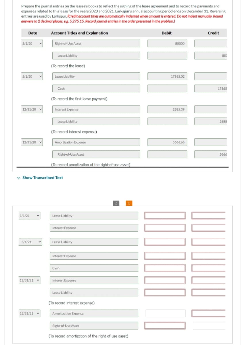 Prepare the journal entries on the lessee's books to reflect the signing of the lease agreement and to record the payments and
expenses related to this lease for the years 2020 and 2021. Larkspur's annual accounting period ends on December 31. Reversing
entries are used by Larkspur. (Credit account titles are automatically indented when amount is entered. Do not indent manually. Round
answers to 2 decimal places, e.g. 5,275.15. Record journal entries in the order presented in the problem.)
Date
5/1/20
5/1/20
12/31/20
12/31/20
1/1/21
5/1/21
12/31/21
Account Titles and Explanation
12/31/21
Right-of-Use Asset
Lease Liability
(To record the lease)
Lease Liability
Cash
(To record the first lease payment)
Interest Expense
Lease Liability
(To record interest expense)
Show Transcribed Text
Amortization Expense
Right-of-Use Asset
(To record amortization of the right-of-use asset)
Lease Liability
Interest Expense
Lease Liability
Interest Expense
Cash
Interest Expense
Lease Liability
(To record interest expense)
Amortization Expense
Right-of-Use Asset
3
(To record amortization of the right-of-use asset)
Debit
85000
17865.02
2685.39
5666.66
Credit
85(
17865
2685
5666