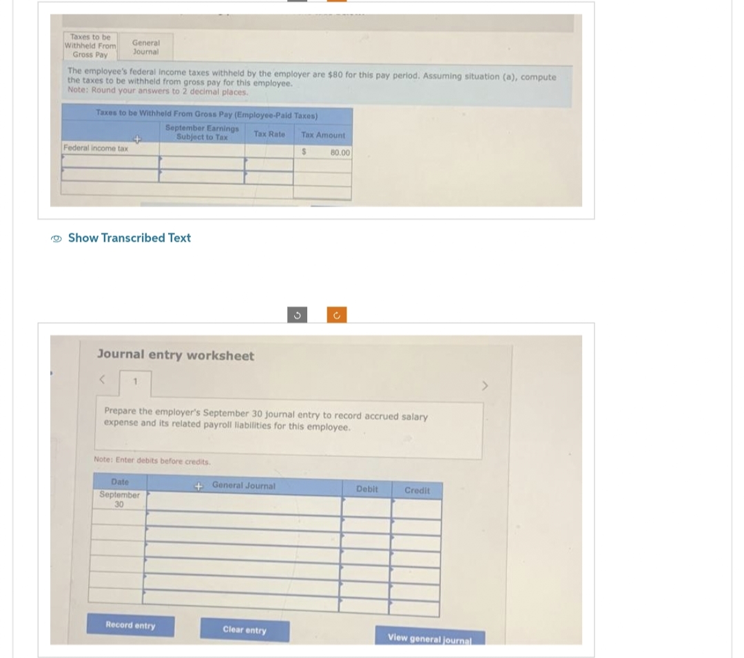 Taxes to be
Withheld From
Gross Pay
The employee's federal income taxes withheld by the employer are $80 for this pay period. Assuming situation (a), compute
the taxes to be withheld from gross pay for this employee.
Note: Round your answers to 2 decimal places.
General
Journal
Taxes to be Withheld From Gross Pay (Employee-Paid Taxes)
September Earnings
Subject to Tax
Tax Rate
Federal income tax
+
Show Transcribed Text
<
Journal entry worksheet
1
Note: Enter debits before credits.
Date
September
30
Prepare the employer's September 30 journal entry to record accrued salary
expense and its related payroll liabilities for this employee.
Record entry
+ General Journal
Tax Amount
$
Clear entry
3
80.00
Debit
Credit
View general journal