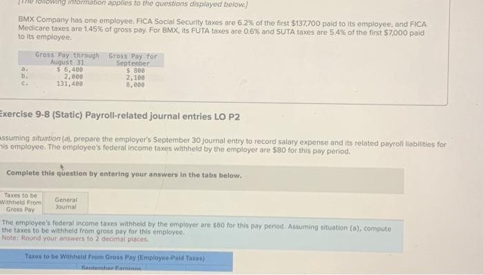 following information applies to the questions displayed below.]
BMX Company has one employee. FICA Social Security taxes are 6.2% of the first $137,700 paid to its employee, and FICA
Medicare taxes are 1.45% of gross pay. For BMX, its FUTA taxes are 0.6% and SUTA taxes are 5.4 % of the first $7,000 paid
to its employee.
a.
b.
C.
Gross Pay through Gross Pay for
August 31
$ 6,400
2,000
131,400
September
$ 800
2,100
8,000
Exercise 9-8 (Static) Payroll-related journal entries LO P2
assuming situation (a), prepare the employer's September 30 journal entry to record salary expense and its related payroll liabilities for
is employee. The employee's federal income taxes withheld by the employer are $80 for this pay period.
Complete this question by entering your answers in the tabs below.
Taxes to be
Withheld From
Gross Pay
General
Journal
The employee's federal income taxes withheld by the employer are $80 for this pay period. Assuming situation (a), compute
the taxes to be withheld from gross pay for this employee.
Note: Round your answers to 2 decimal places.
Taxes to be Withheld From Gross Pay (Employee-Paid Taxes)
Santembar Farminos