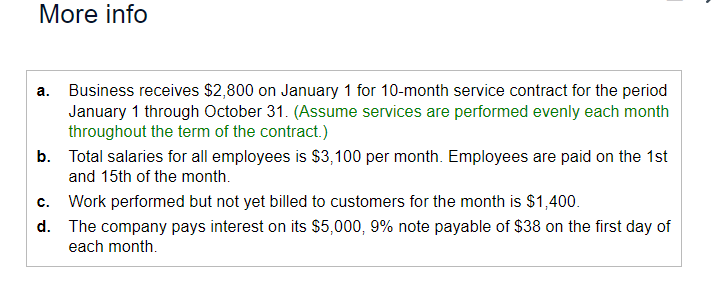 More info
a. Business receives $2,800 on January 1 for 10-month service contract for the period
January 1 through October 31. (Assume services are performed evenly each month
throughout the term of the contract.)
b. Total salaries for all employees is $3,100 per month. Employees are paid on the 1st
and 15th of the month.
C. Work performed but not yet billed to customers for the month is $1,400.
d. The company pays interest on its $5,000, 9% note payable of $38 on the first day of
each month.