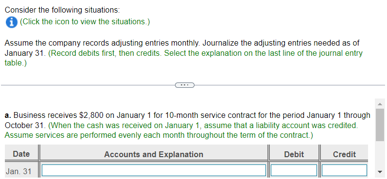 Consider the following situations:
i (Click the icon to view the situations.)
Assume the company records adjusting entries monthly. Journalize the adjusting entries needed as of
January 31. (Record debits first, then credits. Select the explanation on the last line of the journal entry
table.)
a. Business receives $2,800 on January 1 for 10-month service contract for the period January 1 through
October 31. (When the cash was received on January 1, assume that a liability account was credited.
Assume services are performed evenly each month throughout the term of the contract.)
Date
Accounts and Explanation
Debit
Jan. 31
Credit