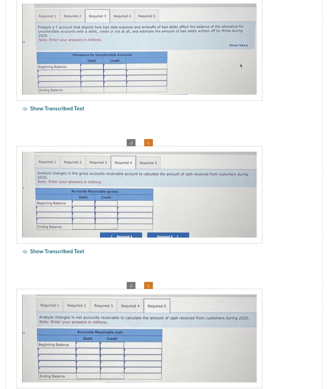 Required 1
Required 2 Required 3
Beginning Balance
Ending Balance
Prepare a T account that depicts how bad debt expense and writeoffs of bad debts affect the balance of the allowance for
uncollectible accounts with a debit, credit or not at all, and estimate the amount of bad debts written off by Minta during.
2020.
Note: Enter your answers in millions.
Show Transcribed Text
Beginning Balance
Ending Balance
Allowance for Uncollectible Accounts
Debit
Required 4
Show Transcribed Text
Beginning Balance
Required 1 Required 2 Required 3
Analyze changes in the gross accounts receivable account to calculate the amount of cash received from customers during
2020.
Note: Enter your answers in millions.
Ending Balance
Credit
Accounts Receivable (gross)
Debit
Credit
Ĵ
Required 5
Required 4 Required 5
<Required 3
Accounts Receivable (net)
Debit
Credit
Ĉ
Required 1 Required 2 Required 3 Required 4
Analyze changes in net accounts receivable to calculate the amount of cash received from customers during 2020.
Note: Enter your answers in millions.
Required 5 >
Show less A
Required 5