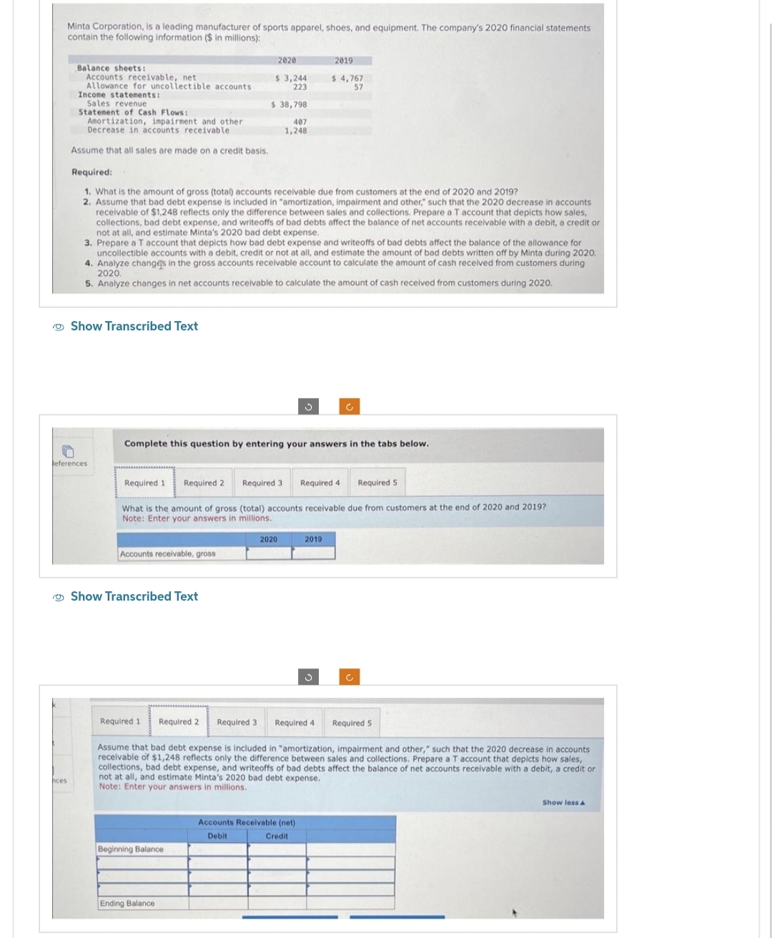 Minta Corporation, is a leading manufacturer of sports apparel, shoes, and equipment. The company's 2020 financial statements
contain the following information ($ in millions):
hces
Balance sheets:
Accounts receivable, net
Allowance for uncollectible accounts
Income statements:
Sales revenue
Statement of Cash Flows:
Amortization, impairment and other
Decrease in accounts receivable.
Assume that all sales are made on a credit basis.
Required:
1. What is the amount of gross (total) accounts receivable due from customers at the end of 2020 and 2019?
2. Assume that bad debt expense is included in "amortization, impairment and other," such that the 2020 decrease in accounts
receivable of $1,248 reflects only the difference between sales and collections. Prepare a T account that depicts how sales,
collections, bad debt expense, and writeoffs of bad debts affect the balance of net accounts receivable with a debit, a credit or
not at all, and estimate Minta's 2020 bad debt expense.
Show Transcribed Text
n
References
3. Prepare a T account that depicts how bad debt expense and writeoffs of bad debts affect the balance of the allowance for
uncollectible accounts with a debit, credit or not at all, and estimate the amount of bad debts written off by Minta during 2020.
4. Analyze changes in the gross accounts receivable account to calculate the amount of cash received from customers during
2020.
5. Analyze changes in net accounts receivable to calculate the amount of cash received from customers during 2020.
Required 1 Required 2
Complete this question by entering your answers in the tabs below.
Accounts receivable, gross
2020
$ 3,244
223
$ 38,798
407
1,248
Required 3 Required 4 Required 5
What is the amount of gross (total) accounts receivable due from customers at the end of 2020 and 2019?
Note: Enter your answers in millions.
Show Transcribed Text
Required 1
Beginning Balance
2019
$ 4,767
57
Ending Balance
2020
c
2019
Required 2 Required 3 Required 4
Assume that bad debt expense is included in "amortization, impairment and other," such that the 2020 decrease in accounts.
receivable of $1,248 reflects only the difference between sales and collections. Prepare a T account that depicts how sales,
collections, bad debt expense, and writeoffs of bad debts affect the balance of net accounts receivable with a debit, a credit or
not at all, and estimate Minta's 2020 bad debt expense.
Note: Enter your answers in millions.
Accounts Receivable (net)
Debit
Credit
Ć
Required 5
Show less A