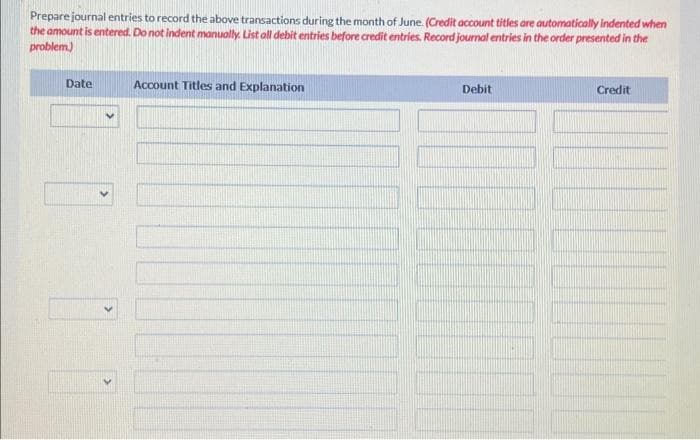 Prepare journal entries to record the above transactions during the month of June. (Credit account titles are automatically indented when
the amount is entered. Do not indent manually. List all debit entries before credit entries. Record journal entries in the order presented in the
problem)
Date
Account Titles and Explanation
Debit
Credit