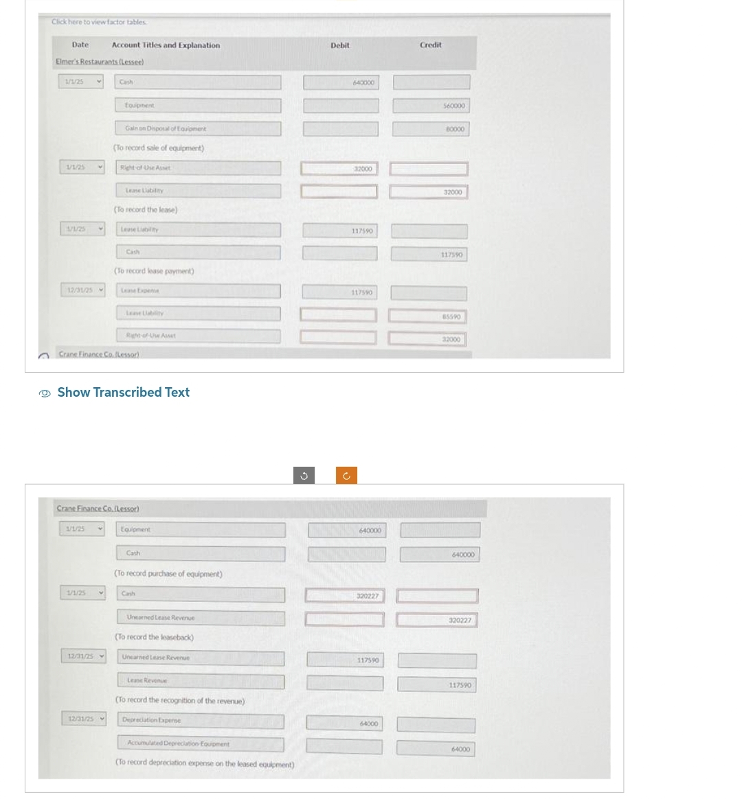 Click here to view factor tables
Date Account Titles and Explanation
Elmer's Restaurants (Lessee)
1/1/25
1/1/25
1/1/25 V
12/31/25 -
1/1/25
1/1/25
Cash
12/31/25
Equipment
12/31/25
Gain on Disposal of Equipment
(To record sale of equipment)
V
Right of Use Asset
Lease Liability
(To record the lease)
Lease Liability
Cash
Crane Finance Co. (Lessor)
(To record lease payment)
Show Transcribed Text
Lease Expense
Crane Finance Co. (Lessor)
Lease Lability
Right-of-Uw Asset
Equipment
Cash
(To record purchase of equipment)
Unearned Lease Revenue
(To record the leaseback)
Unearned Lease Revenue
Lease Revenue
(To record the recognition of the revenue)
Depreciation Expense
Accumulated Depreciation Equipment
(To record depreciation expense on the leased equipment)
Debit
640000
32000
117590
117590
640000
320227
117590
64000
Credit
560000
80000
32000
117590
85590
32000
640000
320227
117590
64000