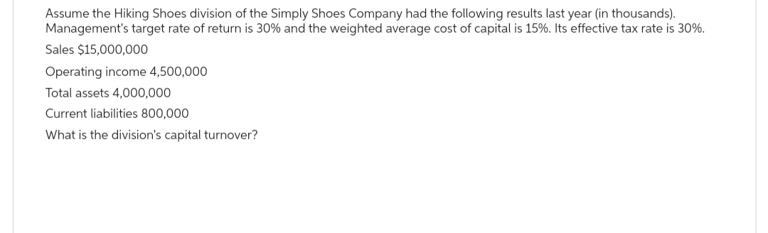 Assume the Hiking Shoes division of the Simply Shoes Company had the following results last year (in thousands).
Management's target rate of return is 30% and the weighted average cost of capital is 15%. Its effective tax rate is 30%.
Sales $15,000,000
Operating income 4,500,000
Total assets 4,000,000
Current liabilities 800,000
What is the division's capital turnover?