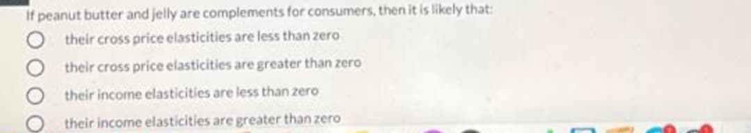 If peanut butter and jelly are complements for consumers, then it is likely that:
their cross price elasticities are less than zero
their cross price elasticities are greater than zero
their income elasticities are less than zero
their income elasticities are greater than zero
