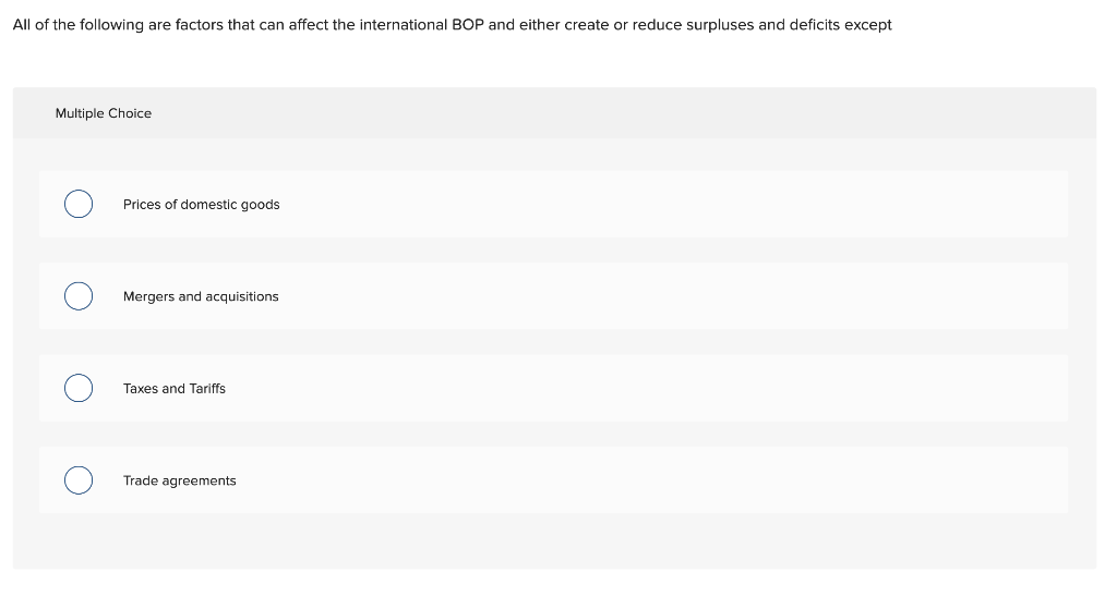 All of the following are factors that can affect the international BOP and either create or reduce surpluses and deficits except
Multiple Choice
Prices of domestic goods
Mergers and acquisitions
Taxes and Tariffs
Trade agreements
