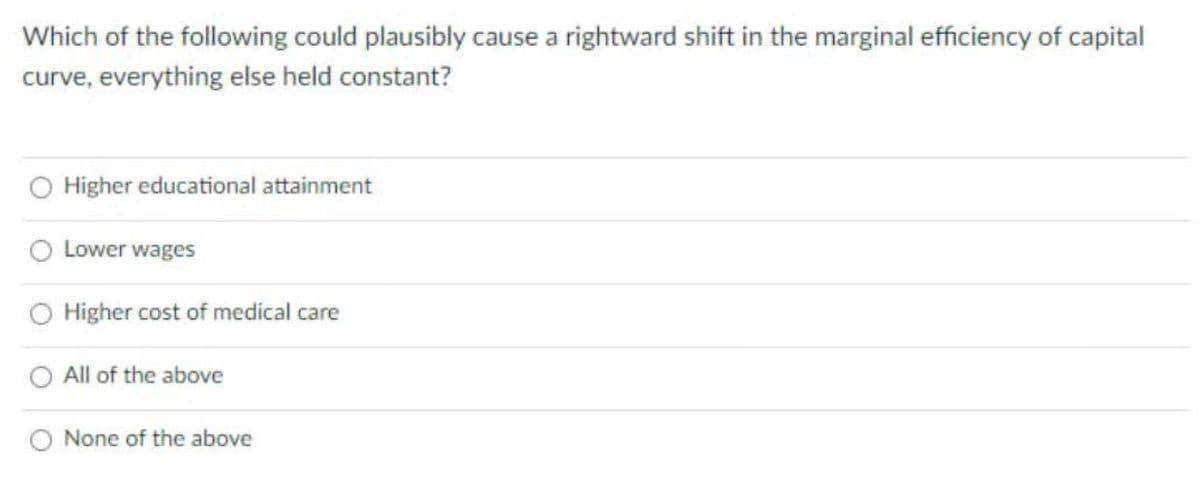 Which of the following could plausibly cause a rightward shift in the marginal efficiency of capital
curve, everything else held constant?
Higher educational attainment
Lower wages
Higher cost of medical care
All of the above
O None of the above
