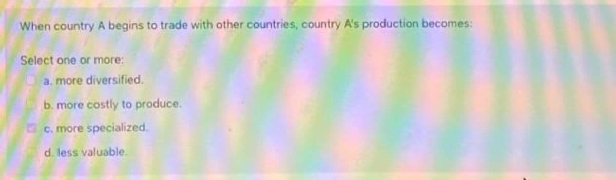 When country A begins to trade with other countries, country A's production becomes:
Select one or more:
a. more diversified.
b. more costly to produce.
c. more specialized.
d. less valuable.
