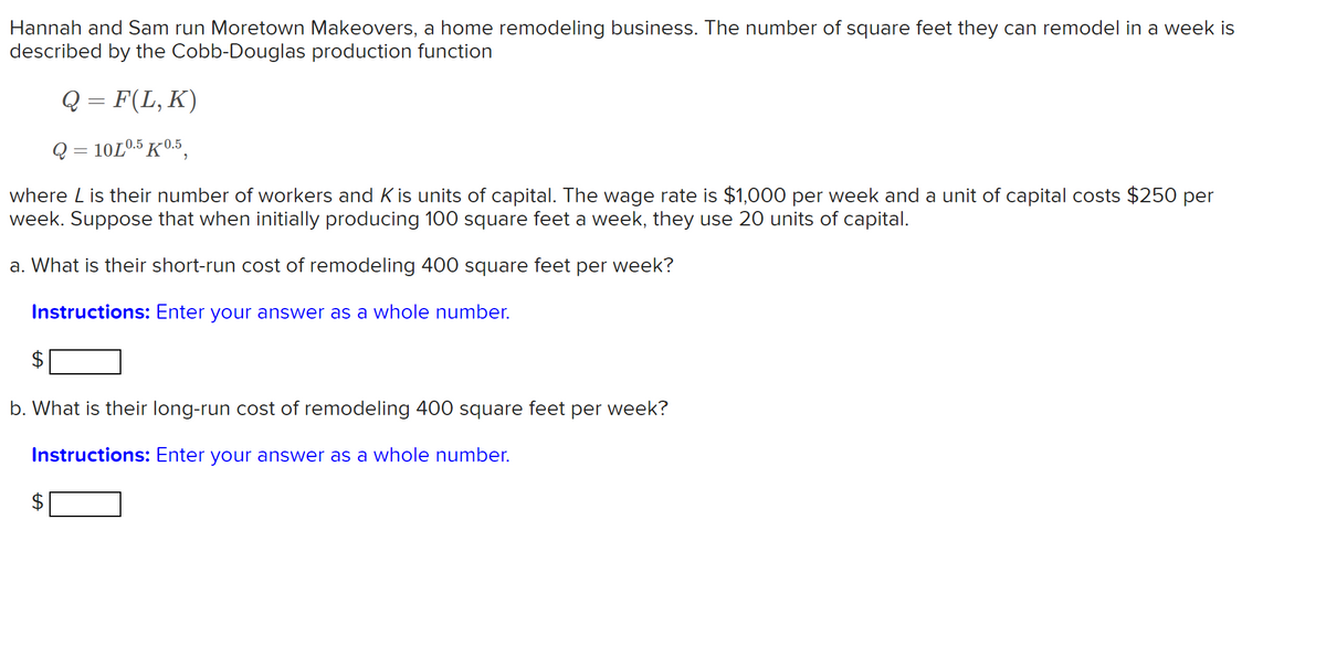 Hannah and Sam run Moretown Makeovers, a home remodeling business. The number of square feet they can remodel in a week is
described by the Cobb-Douglas production function
Q = F(L, K)
Q = 10L0.5 K0.5,
where L is their number of workers and K is units of capital. The wage rate is $1,000 per week and a unit of capital costs $250 per
week. Suppose that when initially producing 100 square feet a week, they use 20 units of capital.
a. What is their short-run cost of remodeling 400 square feet per week?
Instructions: Enter your answer as a whole number.
b. What is their long-run cost of remodeling 400 square feet per week?
Instructions: Enter your answer as a whole number.
%24
