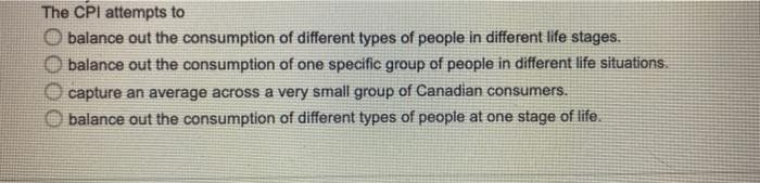 The CPI attempts to
O balance out the consumption of different types of people in different life stages.
balance out the consumption of one specific group of people in different life situations.
capture an average across a very small group of Canadian consumers.
balance out the consumption of different types of people at one stage of life.
