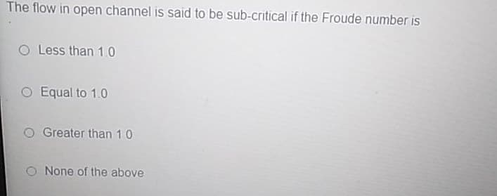 The flow in open channel is said to be sub-critical if the Froude number is
Less than 1.0
O Equal to 1.0
Greater than 10
O None of the above
