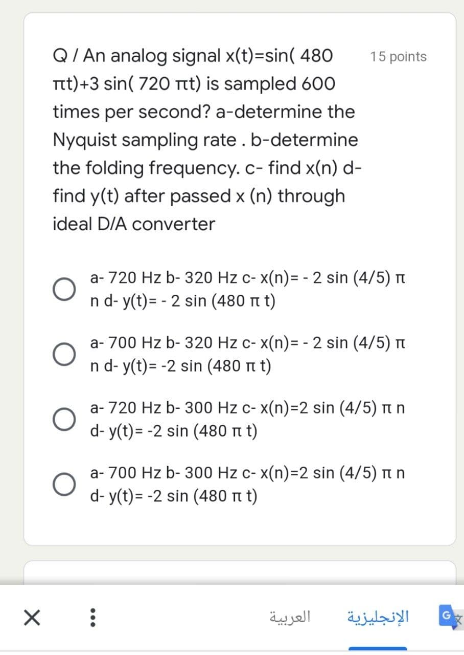 Q/ An analog signal x(t)=sin( 480
15 points
Ttt)+3 sin( 720 Ttt) is sampled 600
times per second? a-determine the
Nyquist sampling rate. b-determine
the folding frequency.c- find x(n) d-
find y(t) after passed x (n) through
ideal D/A converter
a- 720 Hz b- 320 Hz c- x(n)= -2 sin (4/5) t
n d- y(t)= - 2 sin (480 t t)
a- 700 Hz b- 320 Hz c- x(n)= - 2 sin (4/5) n
n d- y(t)= -2 sin (480 n t)
a- 720 Hz b- 300 Hz c- x(n)=D2 sin (4/5) t n
d- y(t)= -2 sin (480 n t)
a- 700 Hz b- 300 Hz c- x(n)=2 sin (4/5) n n
d- y(t)= -2 sin (480 t t)
العربية
الإنجليزية
