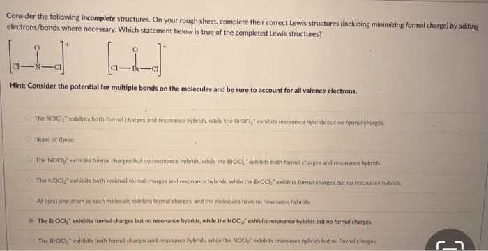 Consider the following incomplete structures. On your rough sheet, complete their correct Lewis structures (including minimizing formal charge) by adding
electrons/bonds where necessary. Which statement below is true of the completed Lewis structures?
Hint: Consider the potential for multiple bonds on the molecules and be sure to account for all valence electrons.
The NOCI," exhibits both formal charges and resonance hybrids, while the BrOCI," exhibits resonance hybrids but no formal chargés
None of these.
The NOCI, exhibits formal charges but no resonance hybrids, while the BrOCI," exhibits both formal charges and resonance hybrids
The NOCI, exhibits both residual formal charges and resonance hybrids, while the BrOCI, exhibits formal charges but no resonance hybrids
At least one atom in each molecule exhibits formal charges, and the molecules have no resonance hybrids
The BrOCI, exhibits formal charges but no resonance hybrids, while the NOCI, exhibits resonance hybrids but no formal charges.
The BrOCI;" exhibits both formal charges and resonance hybrids, while the NOCI exhibits resonance hybrids but no formal charges
3