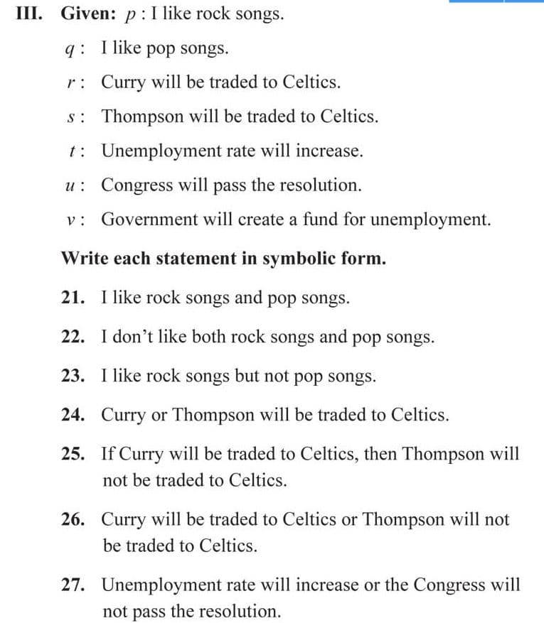 III. Given: p:I like rock songs.
q: T like pop songs.
r: Curry will be traded to Celtics.
s: Thompson will be traded to Celtics.
t: Unemployment rate will increase.
u: Congress will pass the resolution.
Government will create a fund for unemployment.
Write each statement in symbolic form.
21. I like rock songs and pop songs.
22. I don't like both rock songs and pop songs.
23. I like rock songs but not pop songs.
24. Curry or Thompson will be traded to Celtics.
25. If Curry will be traded to Celtics, then Thompson will
not be traded to Celtics.
26. Curry will be traded to Celtics or Thompson will not
be traded to Celtics.
27. Unemployment rate will increase or the Congress will
not pass the resolution.
