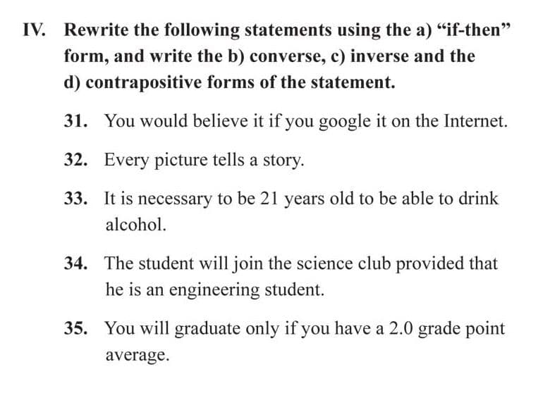 IV. Rewrite the following statements using the a) "if-then"
form, and write the b) converse, c) inverse and the
d) contrapositive forms of the statement.
31. You would believe it if you google it on the Internet.
32. Every picture tells a story.
33. It is necessary to be 21 years old to be able to drink
alcohol.
34. The student will join the science club provided that
he is an engineering student.
35. You will graduate only if you have a 2.0 grade point
average.
