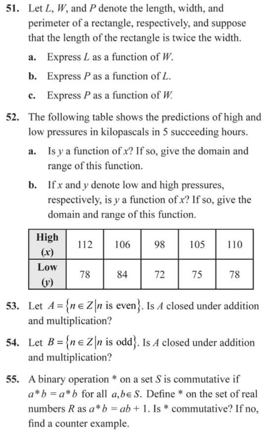 51. Let L, W, and P denote the length, width, and
perimeter of a rectangle, respectively, and suppose
that the length of the rectangle is twice the width.
a. Express L as a function of W.
b. Express P as a function of L.
c. Express P as a function of W.
52. The following table shows the predictions of high and
low pressures in kilopascals in 5 succeeding hours.
a. Is y a function of x? If so, give the domain and
range of this function.
b. Ifx and y denote low and high pressures,
respectively, is y a function of x? If so, give the
domain and range of this function.
High
112
106
98
105
110
(x)
Low
78
84
72
75
78
(v)
53. Let A = {ne Zn is even}. Is A closed under addition
and multiplication?
54. Let B = {neZn is odd}. Is A closed under addition
and multiplication?
55. A binary operation * on a set S is commutative if
a*b = a*b for all a,be S. Define * on the set of real
numbers R as a*b = ab + 1. Is * commutative? If no,
find a counter example.
