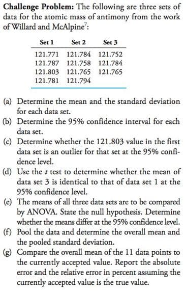 Challenge Problem: The following are three sets of
data for the atomic mass of antimony from the work
of Willard and McAlpine':
Set 1
Set 2
Set 3
121.771 121.784 121.752
121.787 121.758 121.784
121.803 121.765 121.765
121.781 121.794
(a) Determine the mean and the standard deviation
for each data set.
(b) Determine the 95% confidence interval for each
data set.
(c) Determine whether the 121.803 value in the first
data set is an outlier for that set at the 95% confi-
dence level.
(d) Use the t test to determine whether the mean of
data set 3 is identical to that of data set 1 at the
95% confidence level.
(e) The means of all three data sets are to be compared
by ANOVA. State the null hypothesis. Determine
whether the means differ at the 95% confidence level.
(f) Pool the data and determine the overall mean and
the pooled standard deviation.
(g) Compare the overall mean of the 11l data points to
the currently accepted value. Report the absolute
error and the relative error in percent assuming the
currently accepted value is the true value.
