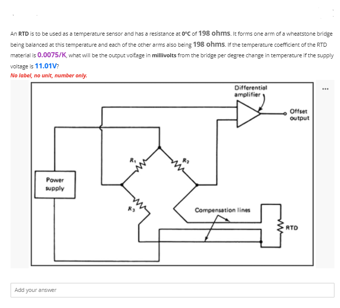 An RTD is to be used as a temperature sensor and has a resistance at 0°C of 198 ohms. It forms one arm of a wheatstone bridge
being balanced at this temperature and each of the other arms also being 198 ohms. If the temperature coefficient of the RTD
material is 0.0075/K, what will be the output voltage in millivolts from the bridge per degree change in temperature if the supply
voltage is 11.01V?
No label, no unit, number only.
Differential
amplifier
...
Offset
ουtput
Power
supply
Compensation lines
RTD
Add your answer
