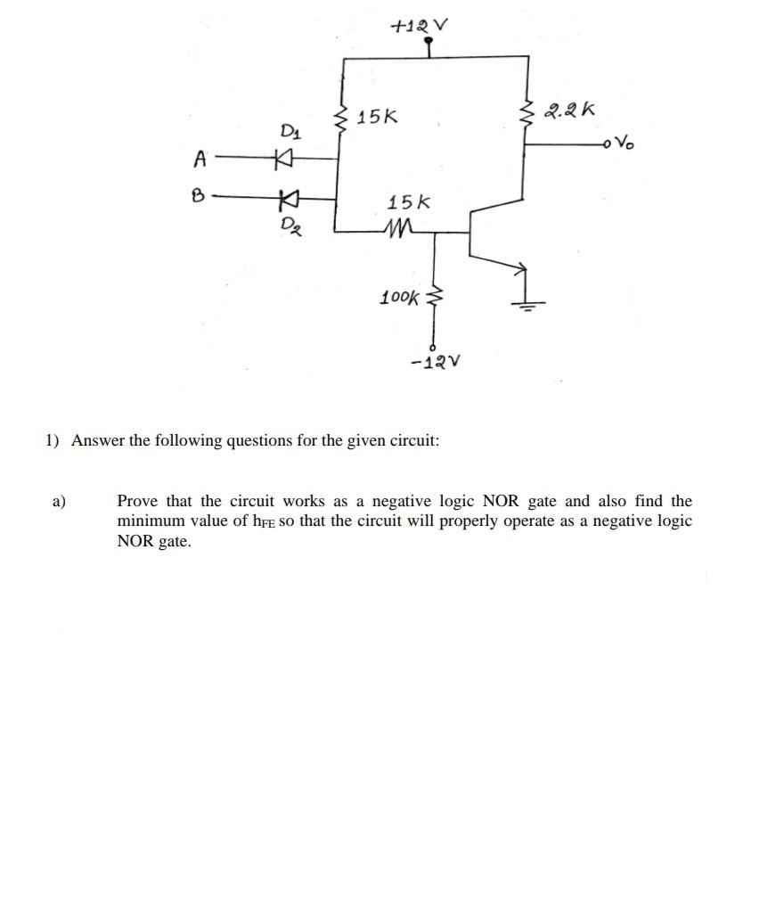 +12 V
15K
2.2K
D1
Vo
A
本
15k
100k
-12V
1) Answer the following questions for the given circuit:
Prove that the circuit works as a negative logic NOR gate and also find the
minimum value of hFE So that the circuit will properly operate as a negative logic
NOR gate.
a)
