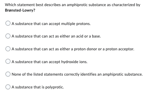 Which statement best describes an amphiprotic substance as characterized by
Brønsted-Lowry?
A substance that can accept multiple protons.
A substance that can act as either an acid or a base.
A substance that can act as either a proton donor or a proton acceptor.
A substance that can accept hydroxide ions.
None of the listed statements correctly identifies an amphiprotic substance.
A substance that is polyprotic.