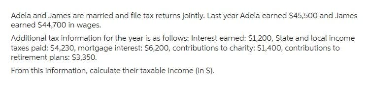 Adela and James are married and file tax returns jointly. Last year Adela earned $45,500 and James
earned $44,700 in wages.
Additional tax information for the year is as follows: Interest earned: $1,200, State and local income
taxes paid: $4,230, mortgage interest: $6,200, contributions to charity: $1,400, contributions to
retirement plans: $3,350.
From this information, calculate their taxable income (in $).