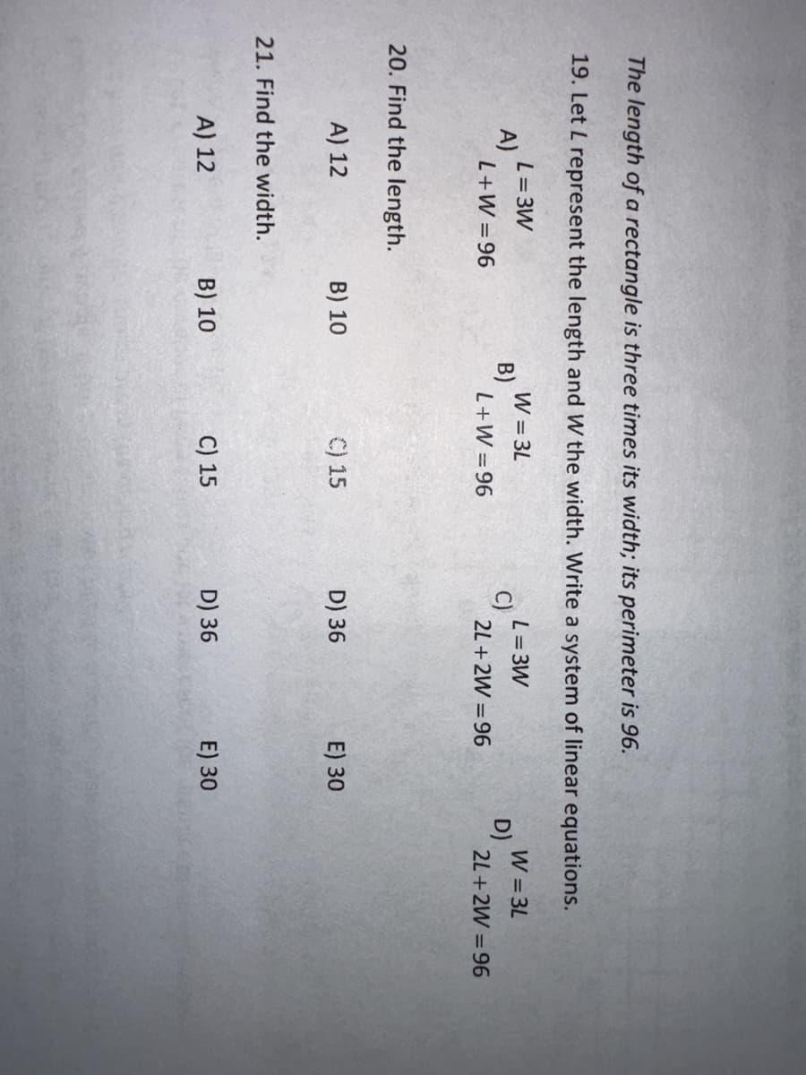 The length of a rectangle is three times its width; its perimeter is 96.
19. Let L represent the length and W the width. Write a system of linear equations.
W = 3L
L = 3W
L+W=96
2L+2W 96
A)
L = 3W
L+W=96
20. Find the length.
A) 12
21. Find the width.
A) 12
B) 10
B) 10
B)
C) 15
C) 15
C)
D) 36
D) 36
E) 30
E) 30
D)
W=3L
2L+2W 96