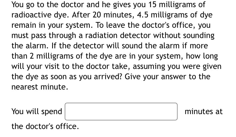 You go to the doctor and he gives you 15 milligrams of
radioactive dye. After 20 minutes, 4.5 milligrams of dye
remain in your system. To leave the doctor's office, you
must pass through a radiation detector without sounding
the alarm. If the detector will sound the alarm if more
than 2 milligrams of the dye are in your system, how long
will your visit to the doctor take, assuming you were given
the dye as soon as you arrived? Give your answer to the
nearest minute.
You will spend
the doctor's office.
minutes at