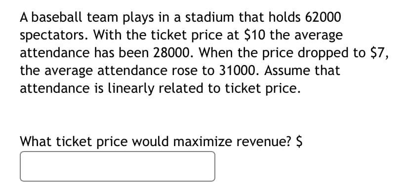 A baseball team plays in a stadium that holds 62000
spectators. With the ticket price at $10 the average
attendance has been 28000. When the price dropped to $7,
the average attendance rose to 31000. Assume that
attendance is linearly related to ticket price.
What ticket price would maximize revenue? $