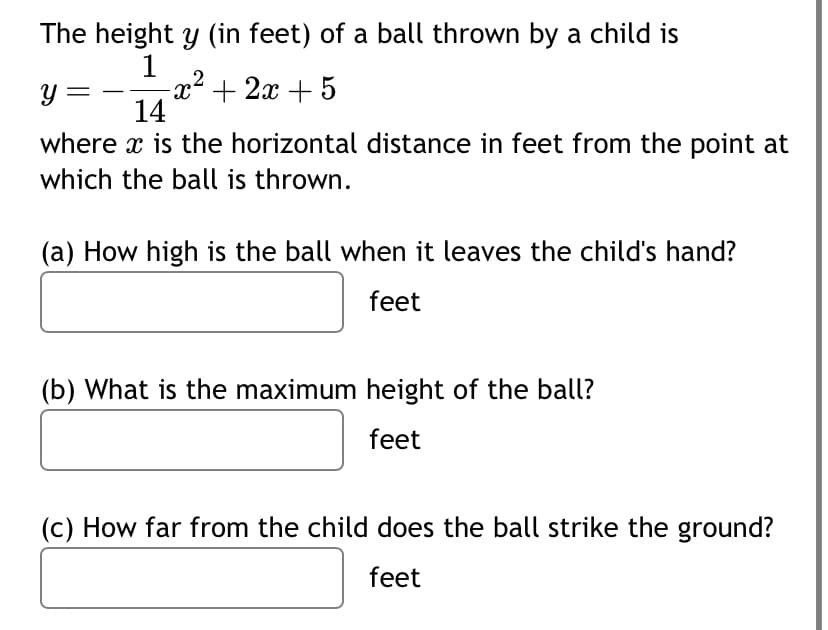 The height y (in feet) of a ball thrown by a child is
1
-x²+2x+5
Y
14
where x is the horizontal distance in feet from the point at
which the ball is thrown.
(a) How high is the ball when it leaves the child's hand?
feet
(b) What is the maximum height of the ball?
feet
(c) How far from the child does the ball strike the ground?
feet