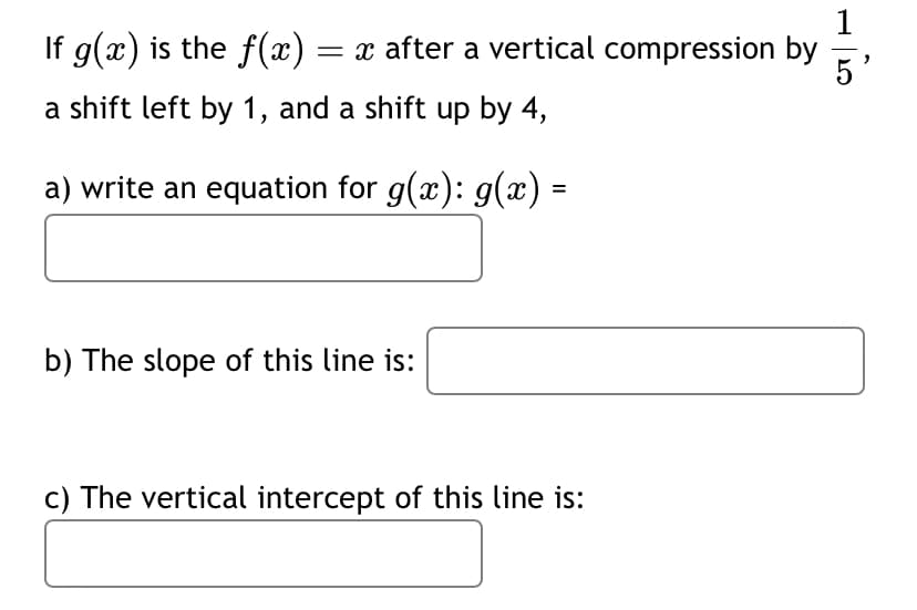 If g(x) is the f(x) = ï after a vertical compression by
a shift left by 1, and a shift up by 4,
a) write an equation for g(x): g(x) =
b) The slope of this line is:
c) The vertical intercept of this line is: