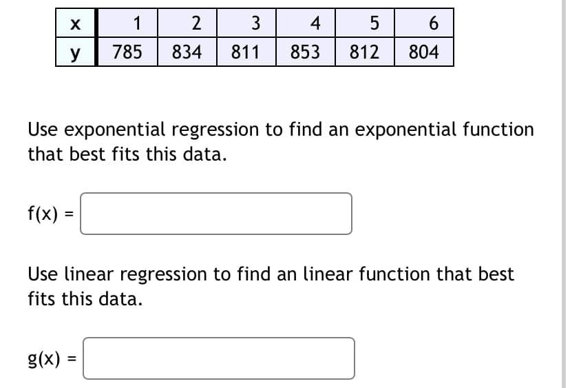 X
y
f(x) =
1
2
3 4
5
785 834 811 853 812
Use exponential regression to find an exponential function
that best fits this data.
6
804
g(x) =
Use linear regression to find an linear function that best
fits this data.