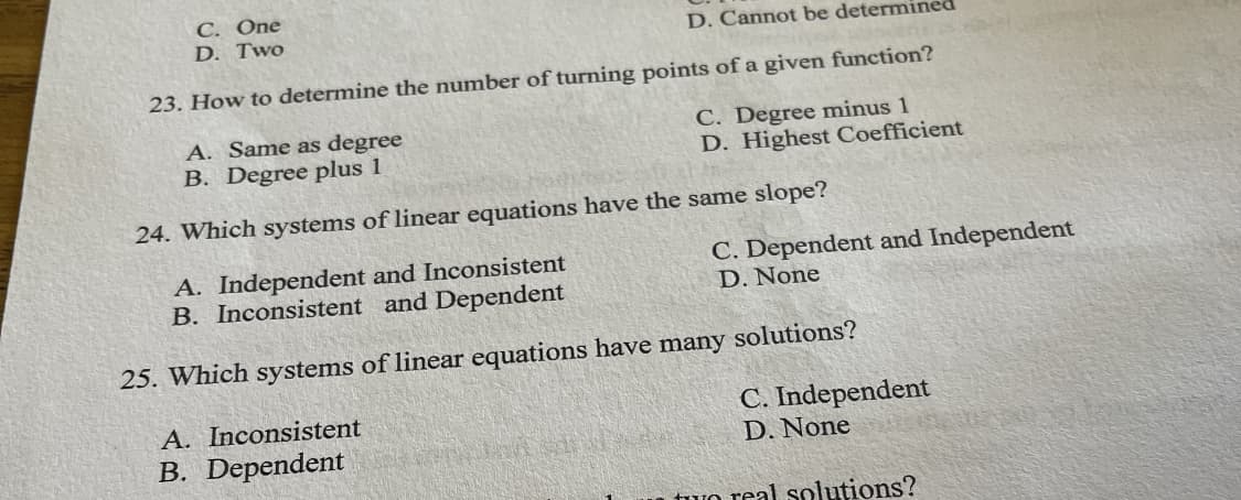 C. One
D. Two
D. Cannot be determined
23. How to determine the number of turning points of a given function?
A. Same as degree
B. Degree plus 1
C. Degree minus 1
D. Highest Coefficient
24. Which systems of linear equations have the same slope?
A. Independent and Inconsistent
B. Inconsistent and Dependent
C. Dependent and Independent
D. None
25. Which systems of linear equations have many solutions?
A. Inconsistent
B. Dependent
C. Independent
D. None
n tuo real solutions?
