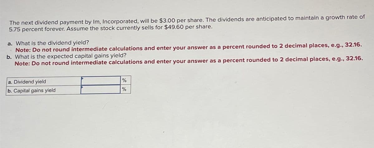 The next dividend payment by Im, Incorporated, will be $3.00 per share. The dividends are anticipated to maintain a growth rate of
5.75 percent forever. Assume the stock currently sells for $49.60 per share.
a. What is the dividend yield?
Note: Do not round intermediate calculations and enter your answer as a percent rounded to 2 decimal places, e.g., 32.16.
b. What is the expected capital gains yield?
Note: Do not round intermediate calculations and enter your answer as a percent rounded to 2 decimal places, e.g., 32.16.
a. Dividend yield
b. Capital gains yield
%
%