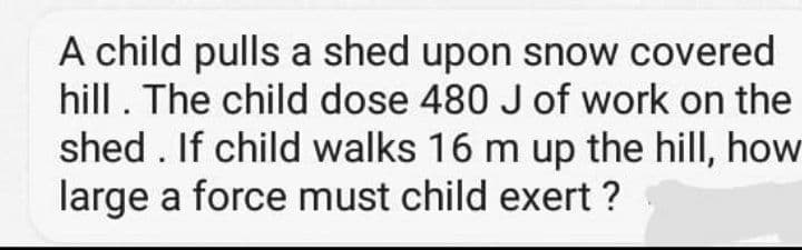 A child pulls a shed upon snow covered
hill. The child dose 480 J of work on the
shed . If child walks 16 m up the hill, how
large a force must child exert ?
