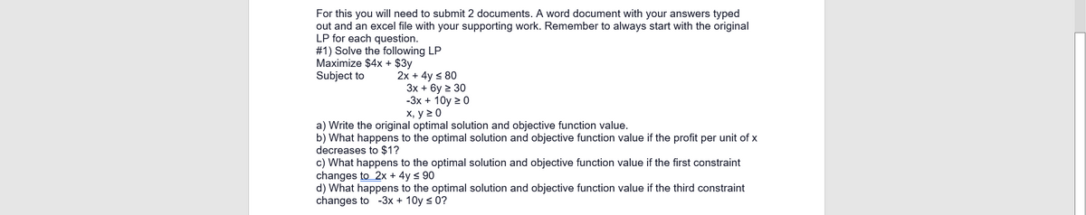 For this you will need to submit 2 documents. A word document with your answers typed
out and an excel file with your supporting work. Remember to always start with the original
LP for each question.
#1) Solve the following LP
Maximize $4x + $3y
Subject to
2x + 4y < 80
Зх + 6у 2 30
-3х + 10y 2 0
х, у 20
a) Write the original optimal solution and objective function value.
b) What happens to the optimal solution and objective function value if the profit per unit of x
decreases to $1?
c) What happens to the optimal solution and objective function value if the first constraint
changes to 2x + 4y < 90
d) What happens to the optimal solution and objective function value if the third constraint
changes to -3x + 10y < 0?
