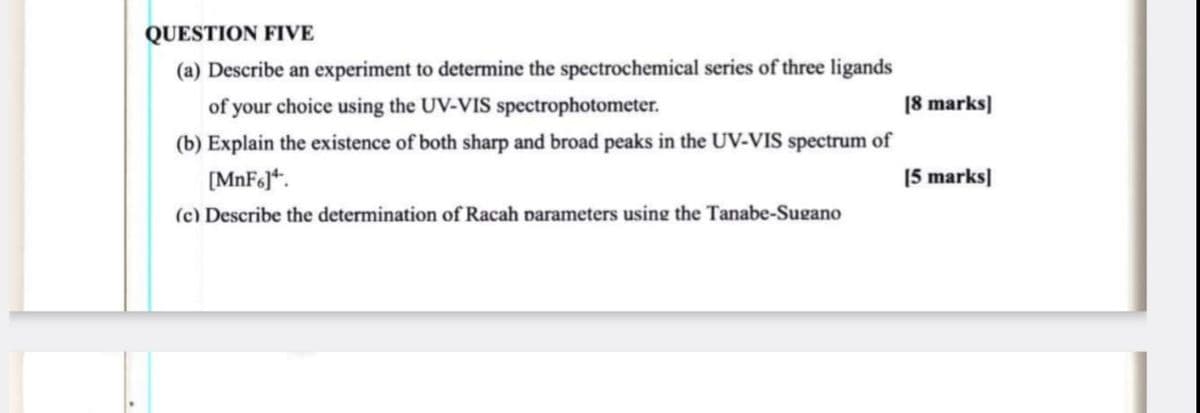 QUESTION FIVE
(a) Describe an experiment to determine the spectrochemical series of three ligands
of your choice using the UV-VIS spectrophotometer.
[8 marks]
(b) Explain the existence of both sharp and broad peaks in the UV-VIS spectrum of
[MnF6].
[5 marks]
(c) Describe the determination of Racah parameters using the Tanabe-Sugano