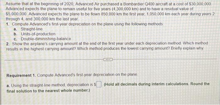 Assume that at the beginning of 2020, Advanced Air purchased a Bombardier Q400 aircraft at a cost of $30,000,000.
Advanced expects the plane to remain useful for five years (4,300,000 km) and to have a residual value of
$5,000,000 Advanced expects the plane to be flown 850,000 km the first year, 1,050,000 km each year during years 2
through 4, and 300,000 km the last year.
1. Compute Advanced's first-year depreciation on the plane using the following methods
a. Straight-line
b. Units-of-production
c.
Double-diminishing-balance
2. Show the airplane's carrying amount at the end of the first year under each depreciation method. Which method
results in the highest carrying amount? Which method produces the lowest carrying amount? Briefly explain why
Requirement 1. Compute Advanced's first-year depreciation on the plane.
a. Using the straight-line method, depreciation is $ (Hold all decimals during interim calculations. Round the
final solution to the nearest whole number.)