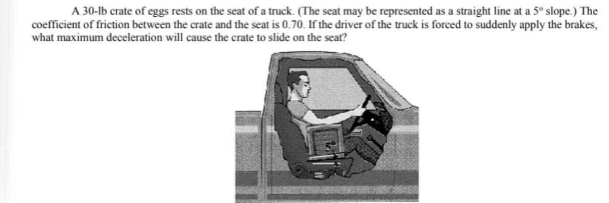 A 30-lb crate of eggs rests on the seat of a truck. (The seat may be represented as a straight line at a 5º slope.) The
coefficient of friction between the crate and the seat is 0.70. If the driver of the truck is forced to suddenly apply the brakes,
what maximum deceleration will cause the crate to slide on the seat?