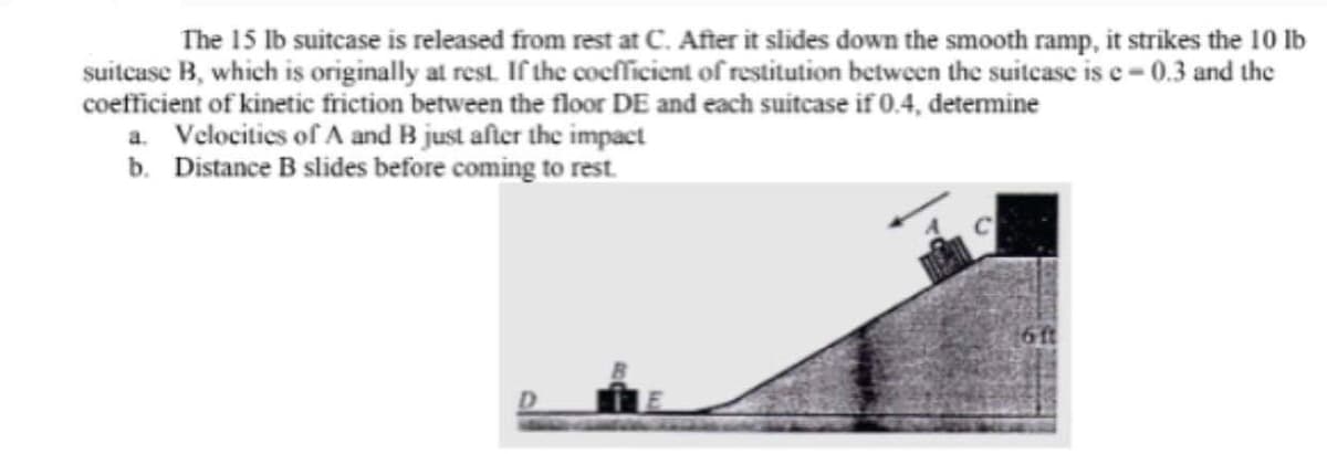 The 15 lb suitcase is released from rest at C. After it slides down the smooth ramp, it strikes the 10 lb
suitcase B, which is originally at rest. If the coefficient of restitution between the suitcase is e-0.3 and the
coefficient of kinetic friction between the floor DE and each suitcase if 0.4, determine
a. Velocities of A and B just after the impact
b. Distance B slides before coming to rest.