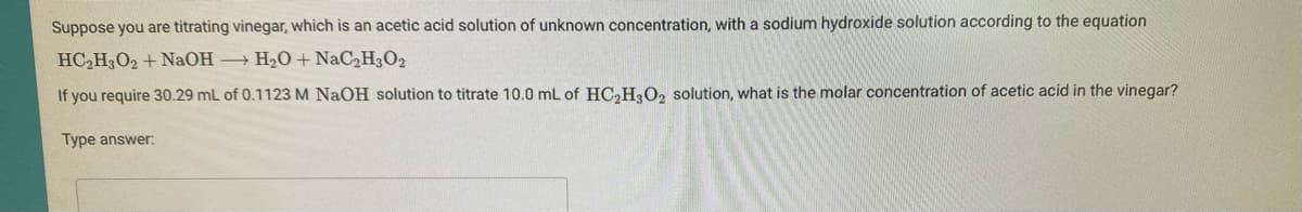 Suppose you are titrating vinegar, which is an acetic acid solution of unknown concentration, with a sodium hydroxide solution according to the equation
HC,H3O2 + NaOH → H2O + NaC2H3O2
If you require 30.29 mL of 0.1123 M NAOH solution to titrate 10.0 mL of HC2HO, solution, what is the molar concentration of acetic acid in the vinegar?
Type answer:
