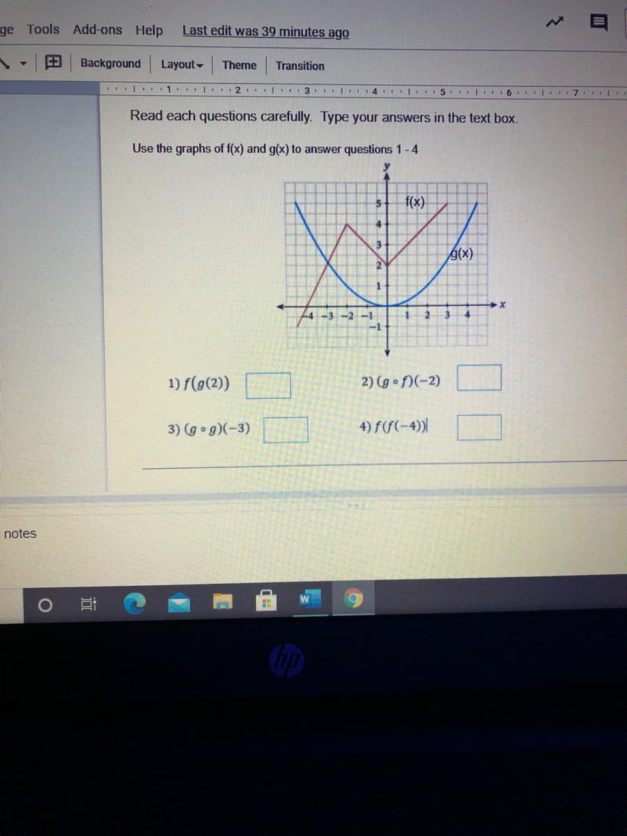 Read each questions carefully. Type your answers in the text box.
Use the graphs of f(x) and g(x) to answer questions 1-4
y
f(x)
g(x)
2
-3 -2 –1
-1
1) f(g(2))
2) (g of)(-2)
3) (g g)(-3)
4) f(f(-4))|
3.
