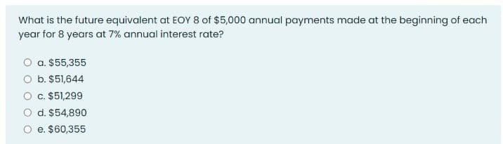 What is the future equivalent at EOY 8 of $5,000 annual payments made at the beginning of each
year for 8 years at 7% annual interest rate?
O a. $55,355
b. $51,644
c. $51,299
d. $54,890
e. $60,355
